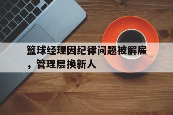 开云体育-关于篮球经理因纪律问题被解雇，管理层换新人的信息